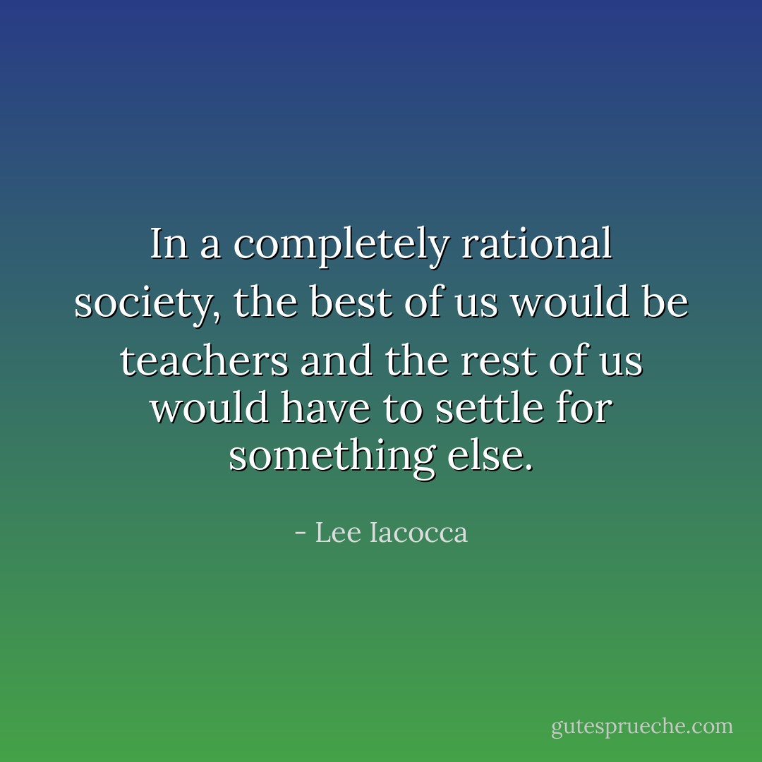 In a completely rational society, the best of us would be teachers and the rest of us would have to settle for something else. - Lee Iacocca