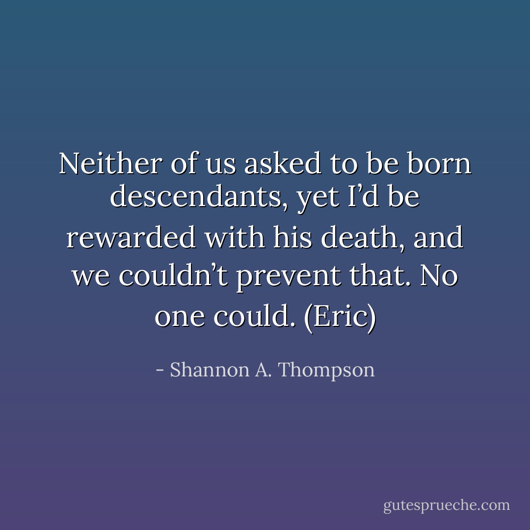Neither of us asked to be born descendants, yet I’d be rewarded with his death, and we couldn’t prevent that. No one could. (Eric) - Shannon A. Thompson