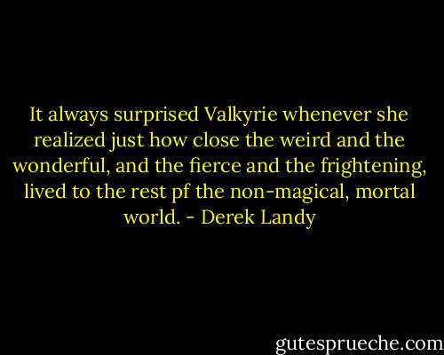 It always surprised Valkyrie whenever she realized just how close the weird and the wonderful, and the fierce and the frightening, lived to the rest pf the non-magical, mortal world. - Derek Landy