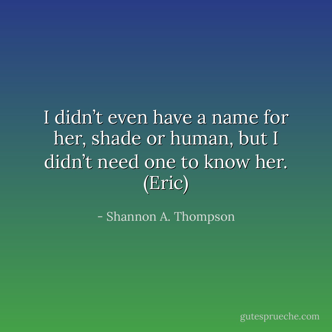 I didn’t even have a name for her, shade or human, but I didn’t need one to know her. (Eric) - Shannon A. Thompson