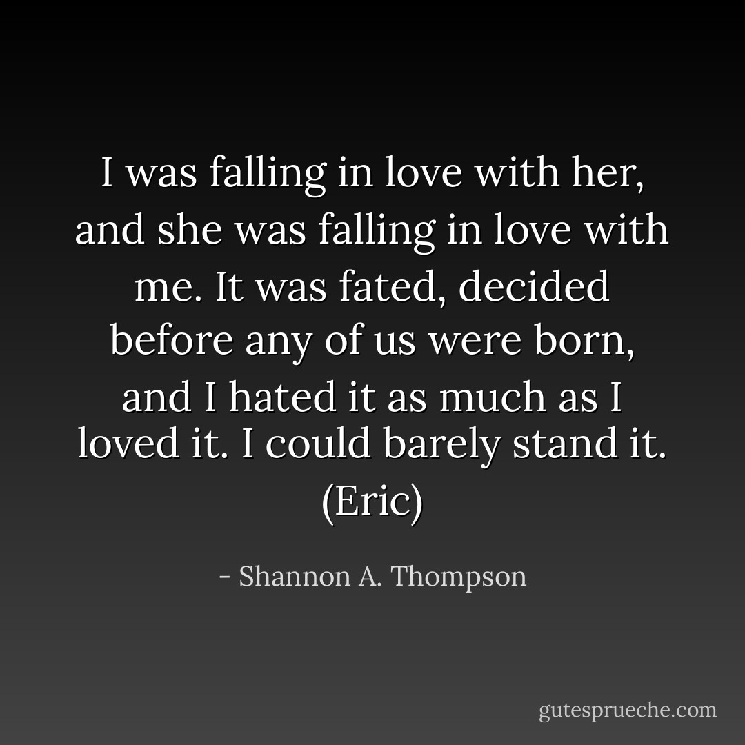 I was falling in love with her, and she was falling in love with me. It was fated, decided before any of us were born, and I hated it as much as I loved it. I could barely stand it. (Eric) - Shannon A. Thompson