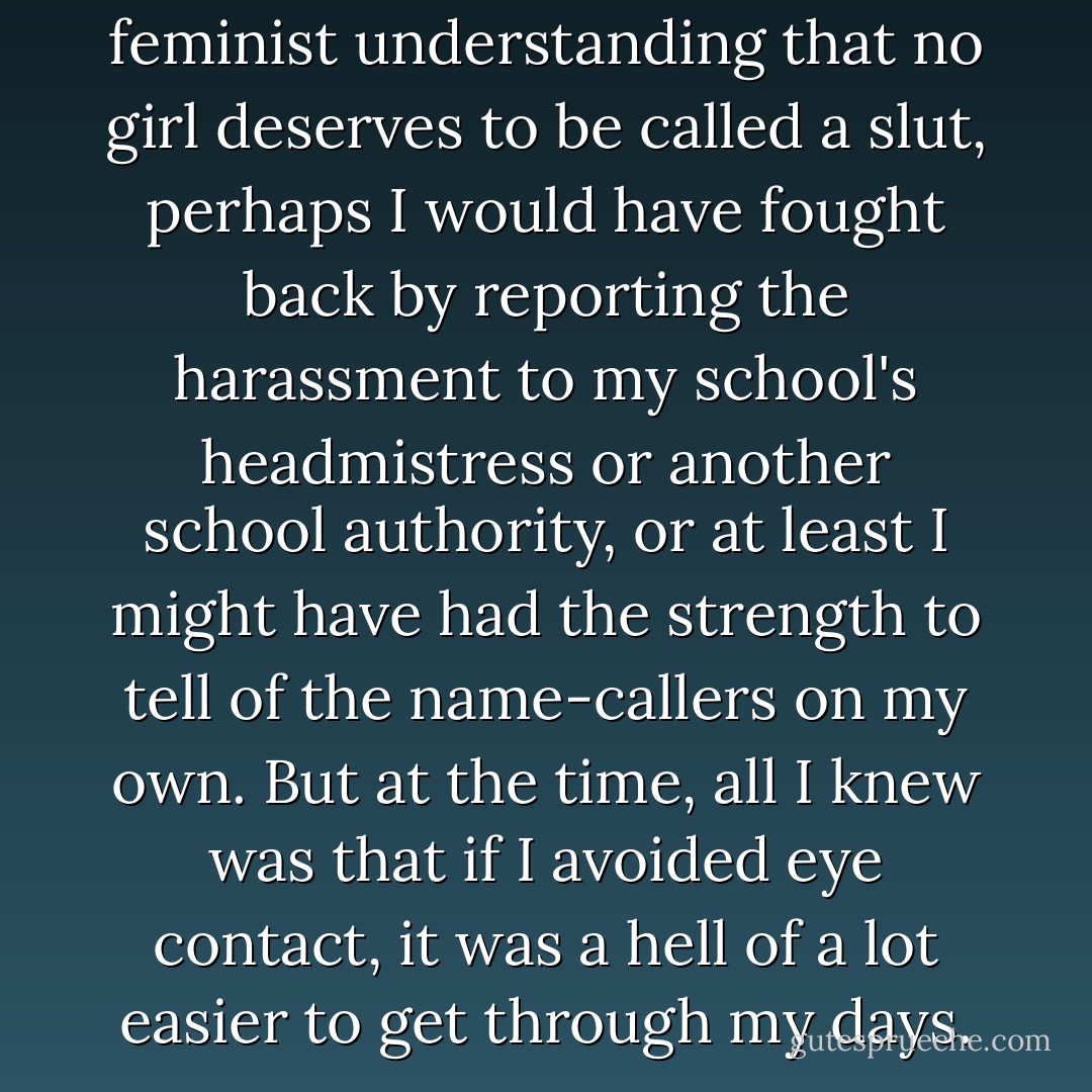 If I had been armed with a feminist understanding that no girl deserves to be called a slut, perhaps I would have fought back by reporting the harassment to my school's headmistress or another school authority, or at least I might have had the strength to tell of the name-callers on my own. But at the time, all I knew was that if I avoided eye contact, it was a hell of a lot easier to get through my days. - Leora Tanenbaum