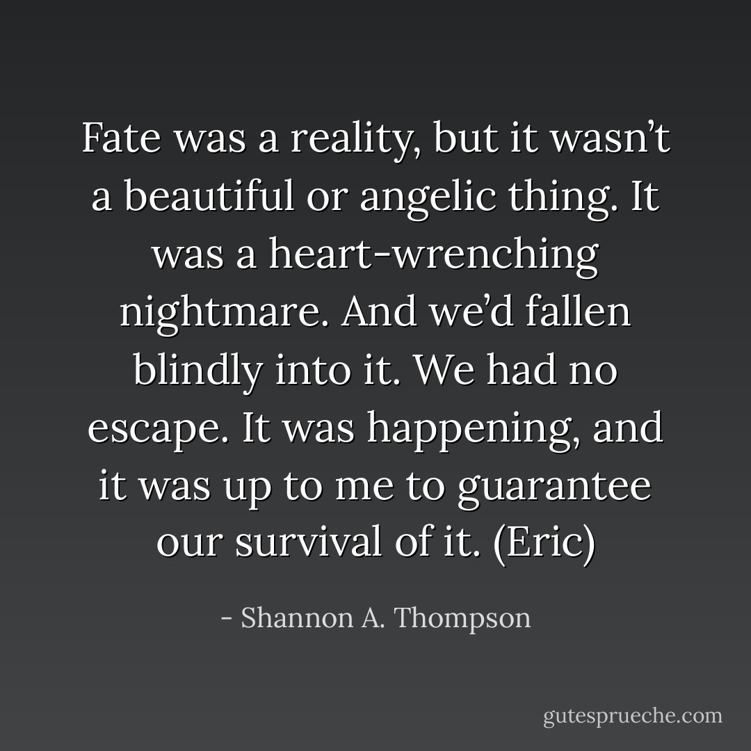 Fate was a reality, but it wasn’t a beautiful or angelic thing. It was a heart-wrenching nightmare. And we’d fallen blindly into it. We had no escape. It was happening, and it was up to me to guarantee our survival of it. (Eric) - Shannon A. Thompson