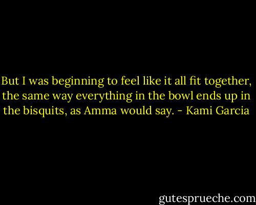But I was beginning to feel like it all fit together, the same way everything in the bowl ends up in the bisquits, as Amma would say. - Kami Garcia