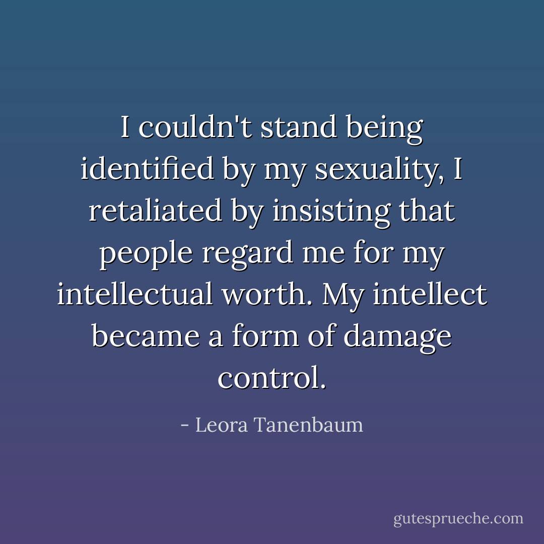 I couldn't stand being identified by my sexuality, I retaliated by insisting that people regard me for my intellectual worth. My intellect became a form of damage control. - Leora Tanenbaum