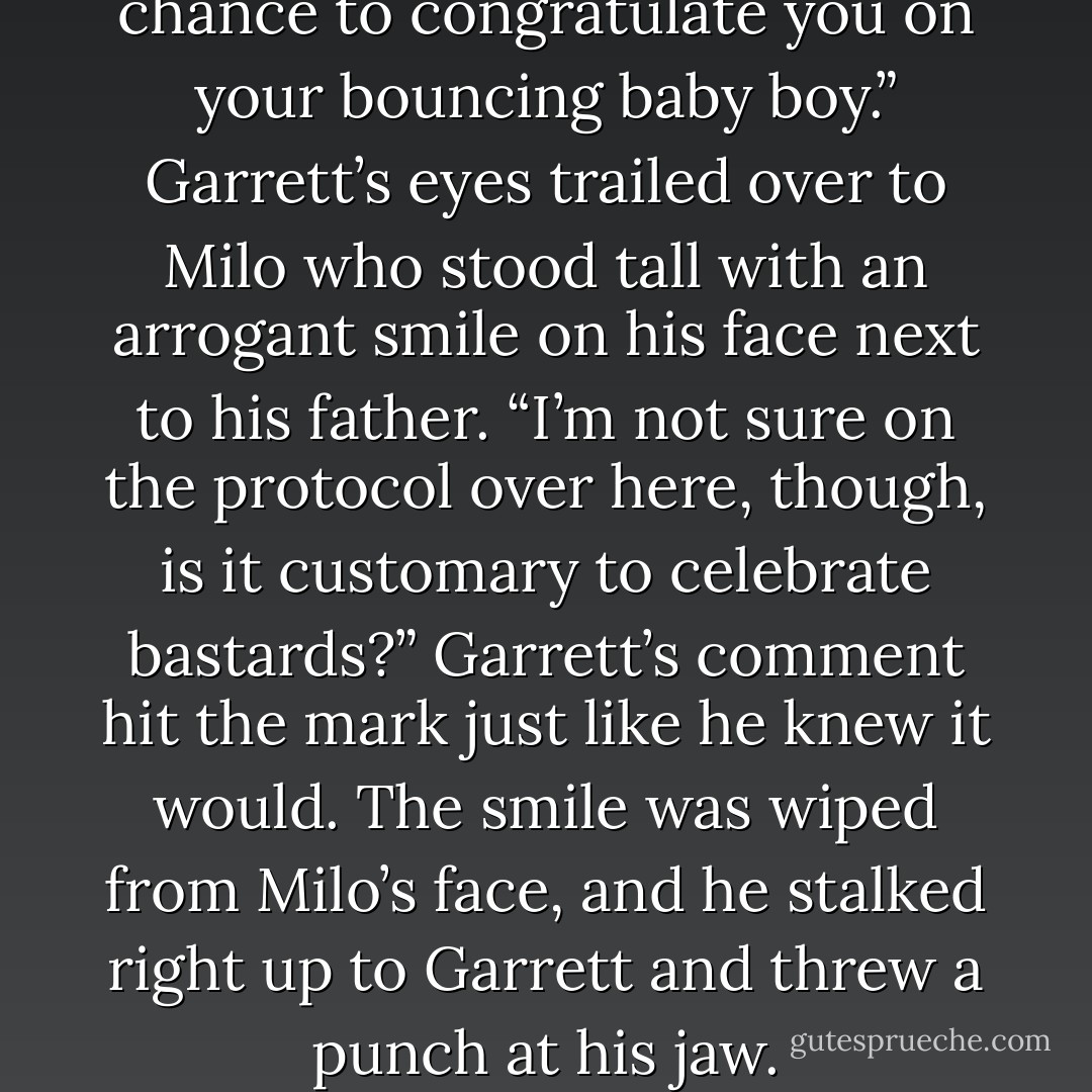 I didn't want to miss out on a chance to congratulate you on your bouncing baby boy.” Garrett’s eyes trailed over to Milo who stood tall with an arrogant smile on his face next to his father. “I’m not sure on the protocol over here, though, is it customary to celebrate bastards?” Garrett’s comment hit the mark just like he knew it would. The smile was wiped from Milo’s face, and he stalked right up to Garrett and threw a punch at his jaw. - Tara Sivec