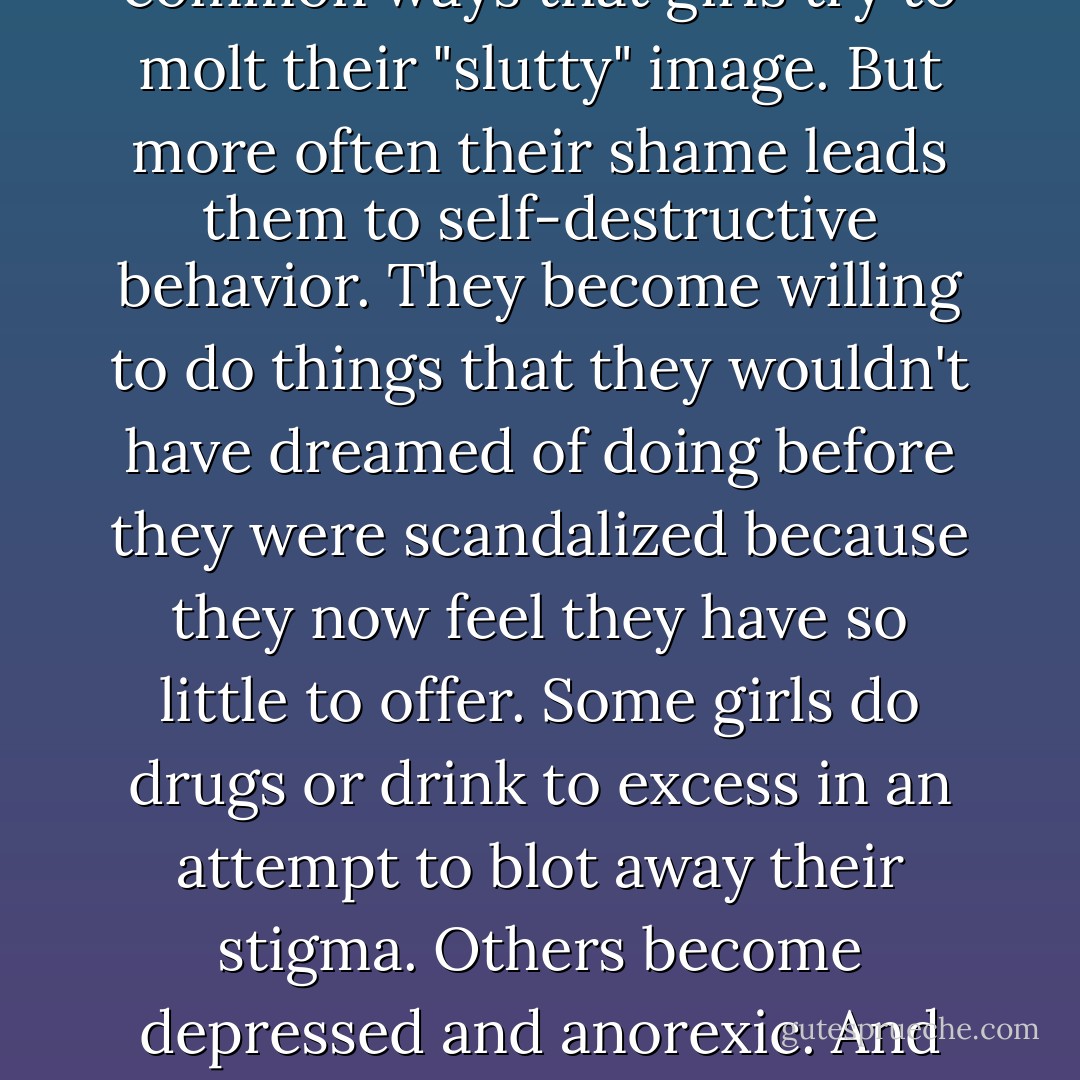 Abstaining from sex, hitting the books, and wearing loose-fitting clothes are common ways that girls try to molt their "slutty" image. But more often their shame leads them to self-destructive behavior. They become willing to do things that they wouldn't have dreamed of doing before they were scandalized because they now feel they have so little to offer. Some girls do drugs or drink to excess in an attempt to blot away their stigma. Others become depressed and anorexic. And others think so little of themselves that they date boys who insult or beat them. - Leora Tanenbaum