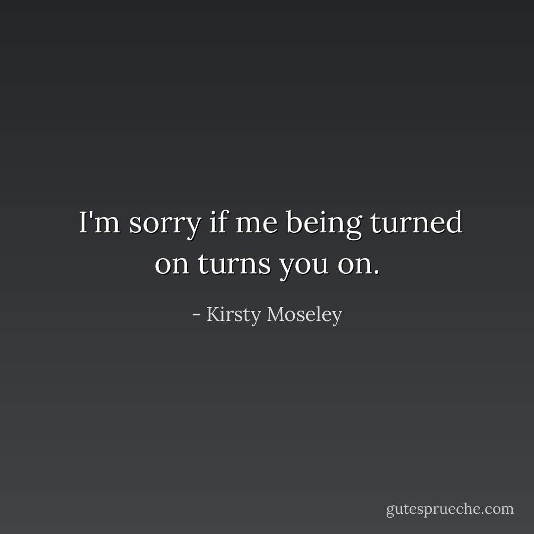  I'm sorry if me being turned on turns you on. - Kirsty Moseley