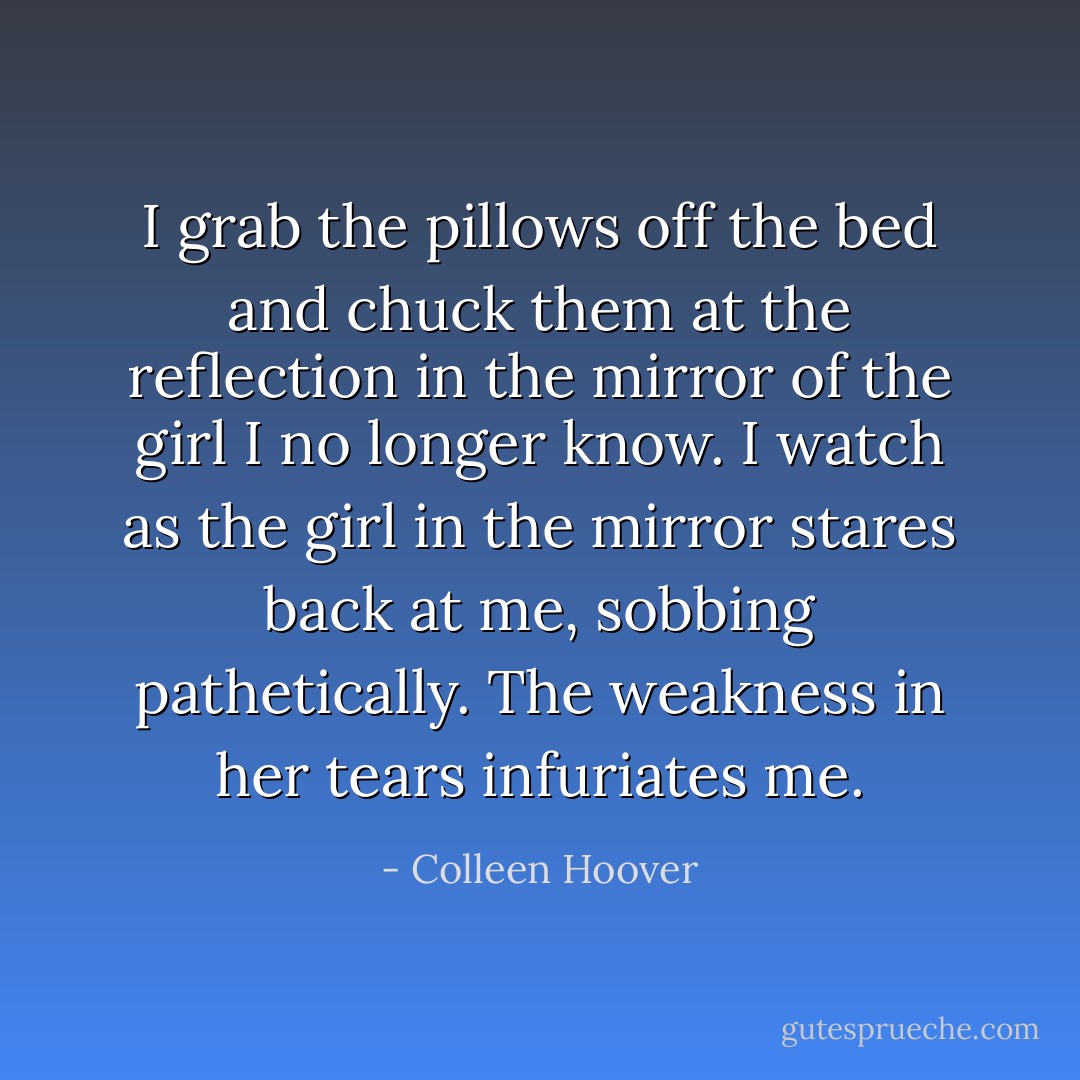 I grab the pillows off the bed and chuck them at the reflection in the mirror of the girl I no longer know. I watch as the girl in the mirror stares back at me, sobbing pathetically. The weakness in her tears infuriates me. - Colleen Hoover