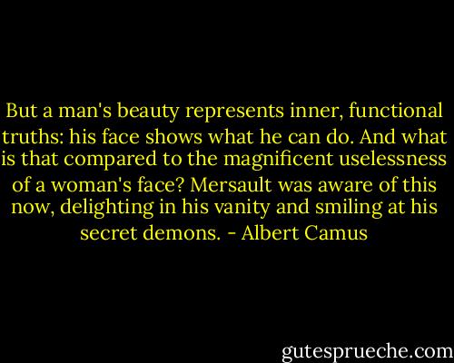 But a man's beauty represents inner, functional truths: his face shows what he can do. And what is that compared to the magnificent uselessness of a woman's face? Mersault was aware of this now, delighting in his vanity and smiling at his secret demons. - Albert Camus