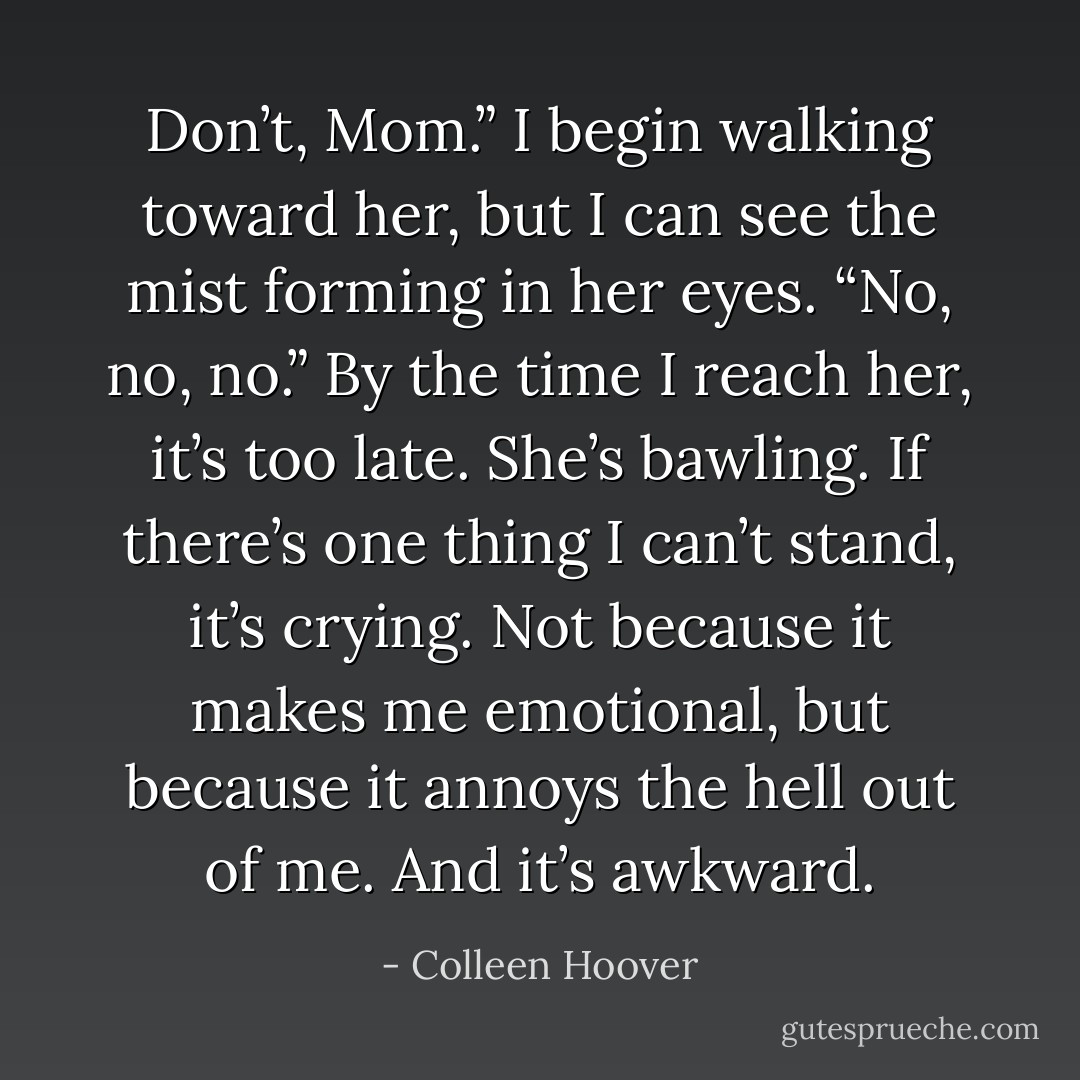 Don’t, Mom.” I begin walking toward her, but I can see the mist forming in her eyes. “No, no, no.” By the time I reach her, it’s too late. She’s bawling. If there’s one thing I can’t stand, it’s crying. Not because it makes me emotional, but because it annoys the hell out of me. And it’s awkward. - Colleen Hoover