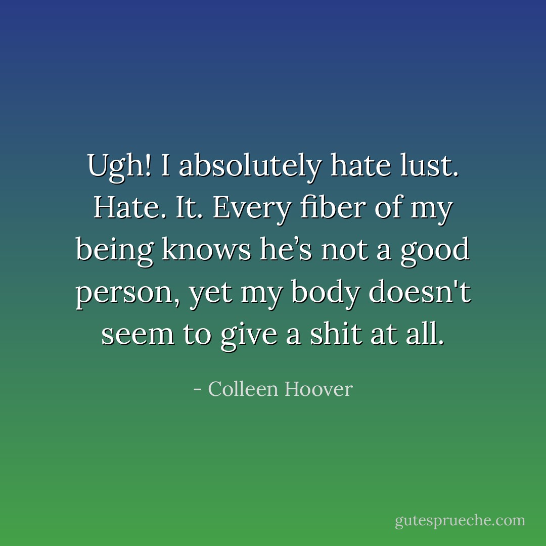 Ugh! I absolutely hate lust. Hate. It. Every fiber of my being knows he’s not a good person, yet my body doesn't seem to give a shit at all. - Colleen Hoover