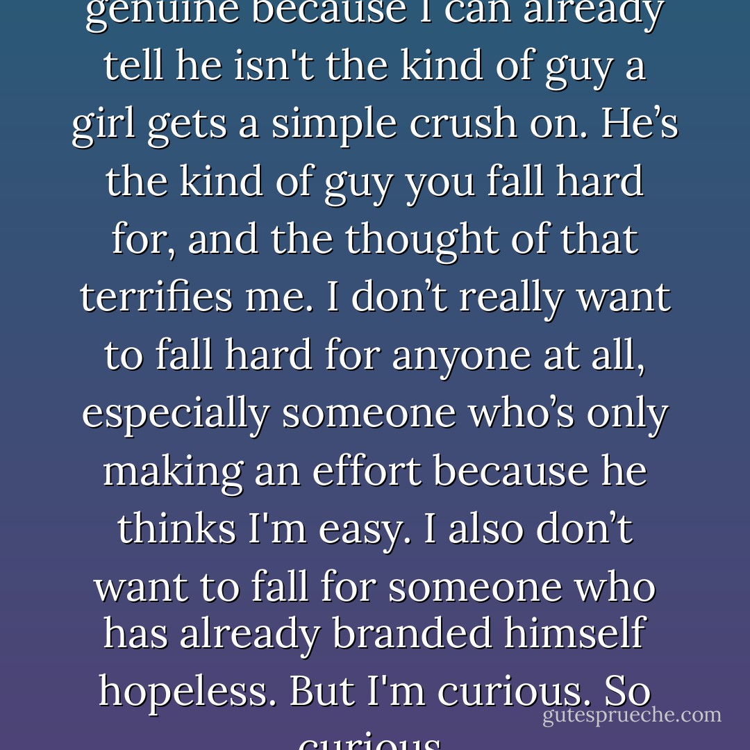 I'm really hoping he’s being genuine because I can already tell he isn't the kind of guy a girl gets a simple crush on. He’s the kind of guy you fall hard for, and the thought of that terrifies me. I don’t really want to fall hard for anyone at all, especially someone who’s only making an effort because he thinks I'm easy. I also don’t want to fall for someone who has already branded himself hopeless. But I'm curious. So curious. - Colleen Hoover