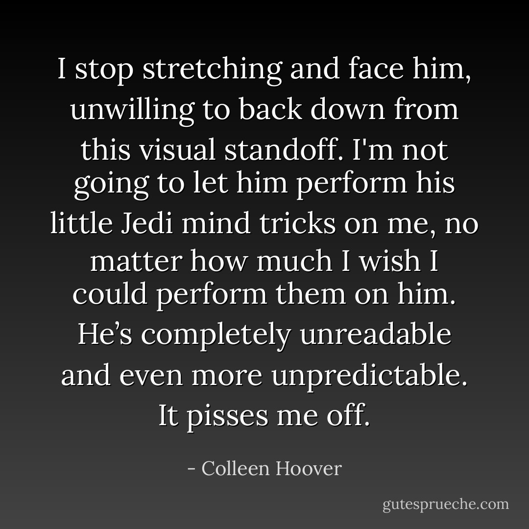 I stop stretching and face him, unwilling to back down from this visual standoff. I'm not going to let him perform his little Jedi mind tricks on me, no matter how much I wish I could perform them on him. He’s completely unreadable and even more unpredictable. It pisses me off. - Colleen Hoover