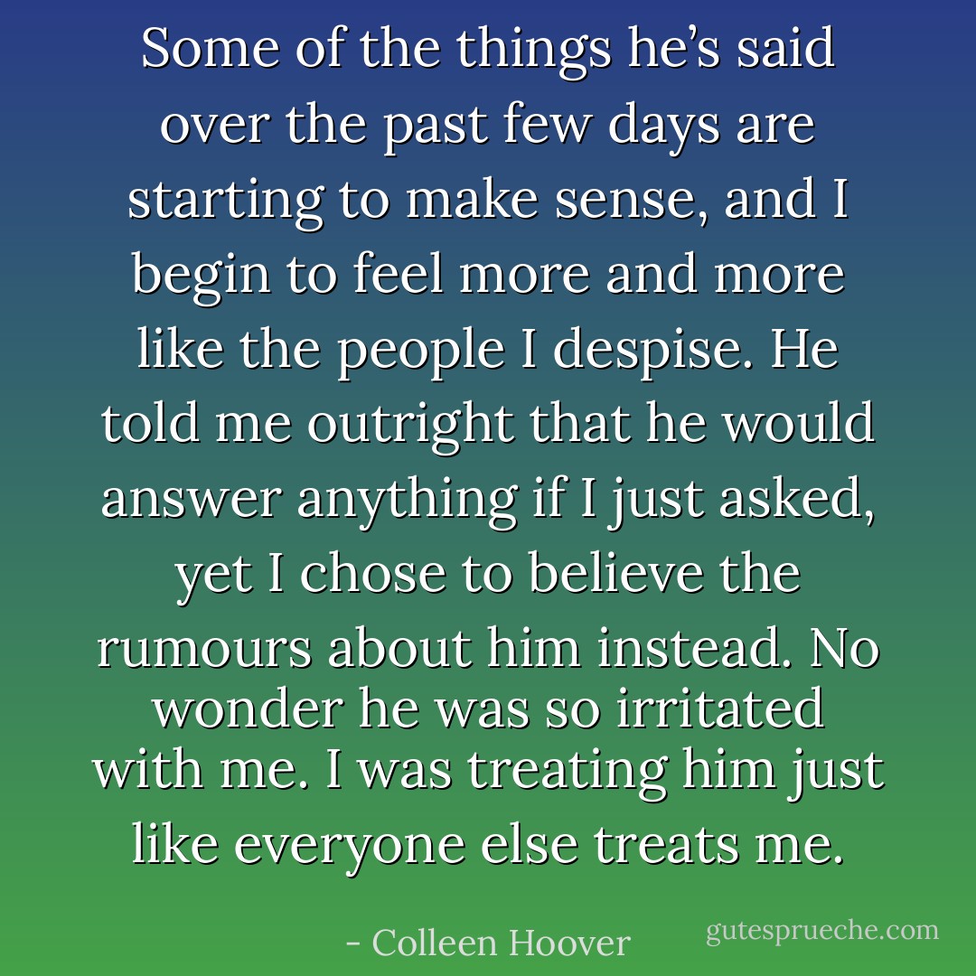 Some of the things he’s said over the past few days are starting to make sense, and I begin to feel more and more like the people I despise. He told me outright that he would answer anything if I just asked, yet I chose to believe the rumours about him instead. No wonder he was so irritated with me. I was treating him just like everyone else treats me. - Colleen Hoover