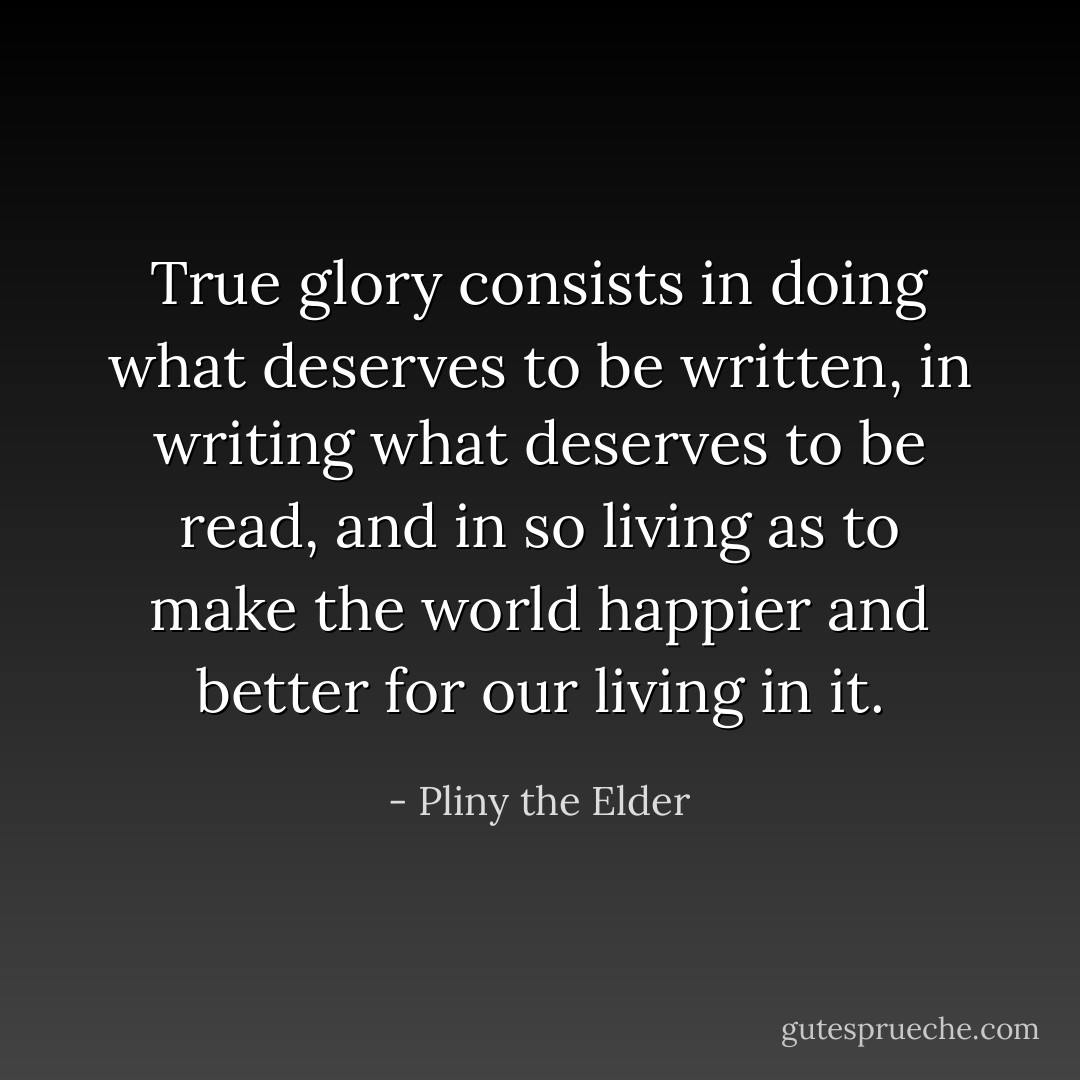 True glory consists in doing what deserves to be written, in writing what deserves to be read, and in so living as to make the world happier and better for our living in it. - Pliny the Elder