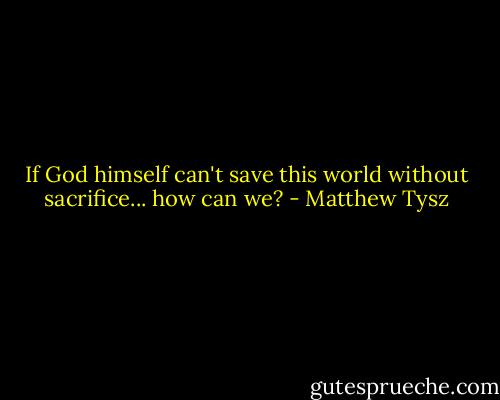 If God himself can't save this world without sacrifice... how can we? - Matthew Tysz