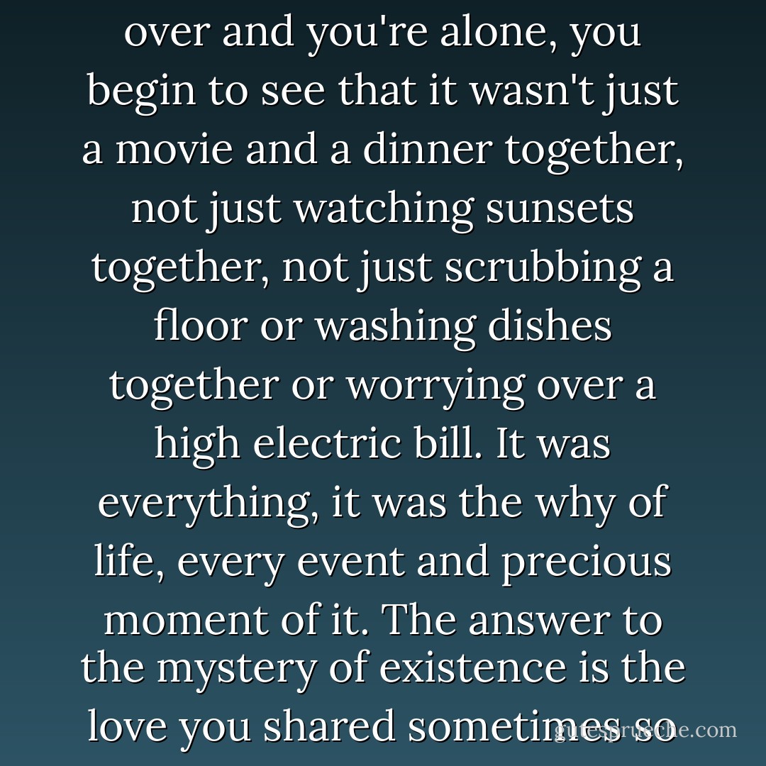 Grief can destroy you --or focus you. You can decide a relationship was all for nothing if it had to end in death, and you alone. OR you can realize that every moment of it had more meaning than you dared to recognize at the time, so much meaning it scared you, so you just lived, just took for granted the love and laughter of each day, and didn't allow yourself to consider the sacredness of it. But when it's over and you're alone, you begin to see that it wasn't just a movie and a dinner together, not just watching sunsets together, not just scrubbing a floor or washing dishes together or worrying over a high electric bill. It was everything, it was the why of life, every event and precious moment of it. The answer to the mystery of existence is the love you shared sometimes so imperfectly, and when the loss wakes you to the deeper beauty of it, to the sanctity of it, you can't get off your knees for a long time, you're driven to your knees not by the weight of the loss but by gratitude for what preceded the loss. And the ache is always there, but one day not the emptiness, because to nurture the emptiness, to take solace in it, is to disrespect the gift of life. - Dean Koontz