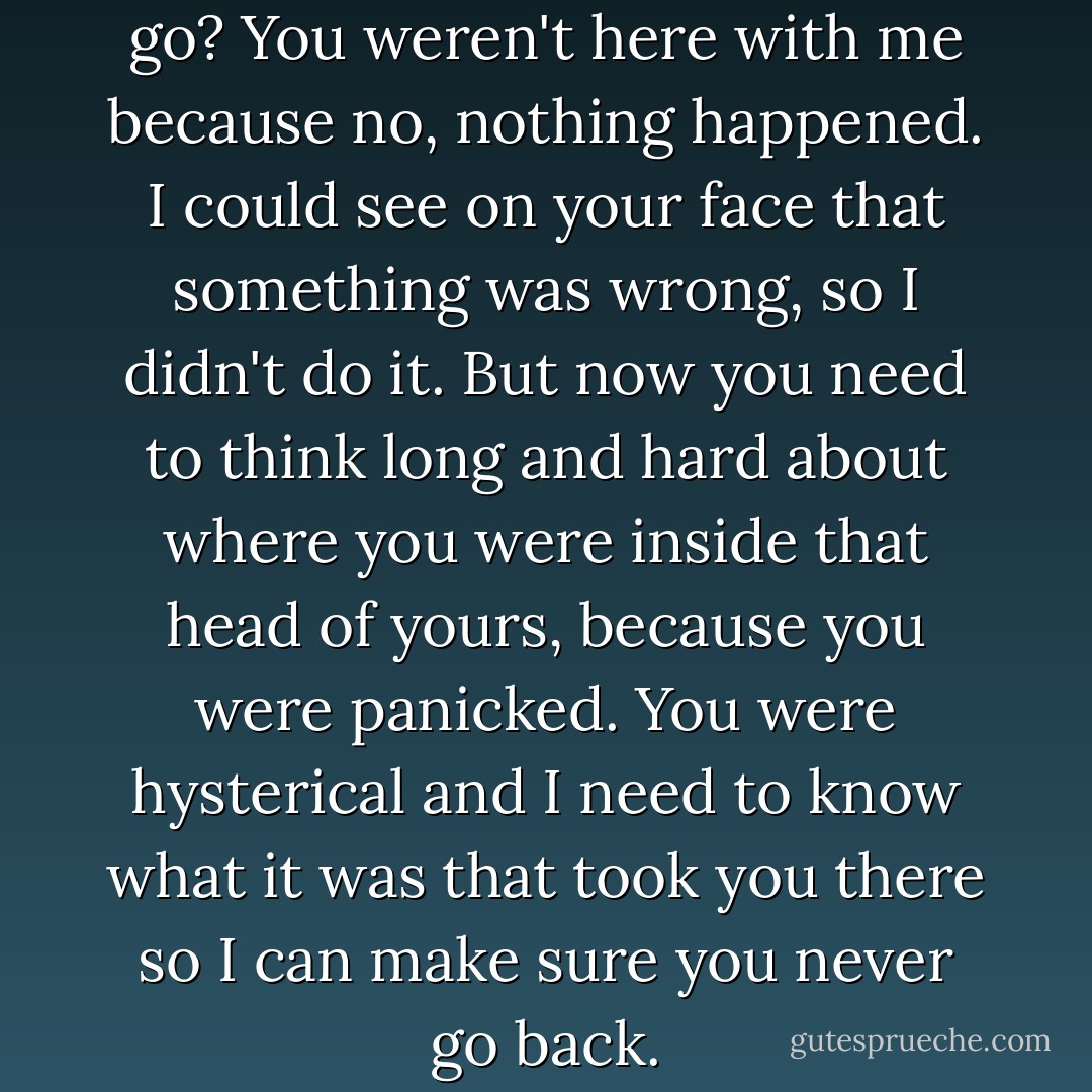 No, I mean earlier. Where’d you go? You weren't here with me because no, nothing happened. I could see on your face that something was wrong, so I didn't do it. But now you need to think long and hard about where you were inside that head of yours, because you were panicked. You were hysterical and I need to know what it was that took you there so I can make sure you never go back. - Colleen Hoover