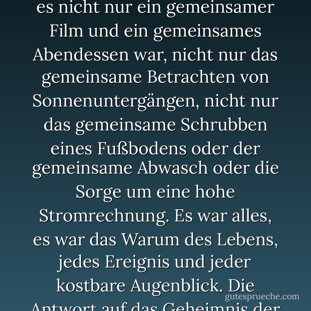 Trauer kann dich zerstören - oder dich fokussieren. Sie können entscheiden, dass eine Beziehung umsonst war, wenn sie mit dem Tod enden musste, und Sie allein. ODER man kann erkennen, dass jeder Augenblick mehr Bedeutung hatte, als man damals zu erkennen wagte, so viel Bedeutung, dass es einem Angst machte, so dass man einfach lebte, die Liebe und das Lachen eines jeden Tages als selbstverständlich ansah und sich nicht erlaubte, über die Heiligkeit des Ganzen nachzudenken. Aber wenn es vorbei ist und man allein ist, beginnt man zu erkennen, dass es nicht nur ein gemeinsamer Film und ein gemeinsames Abendessen war, nicht nur das gemeinsame Betrachten von Sonnenuntergängen, nicht nur das gemeinsame Schrubben eines Fußbodens oder der gemeinsame Abwasch oder die Sorge um eine hohe Stromrechnung. Es war alles, es war das Warum des Lebens, jedes Ereignis und jeder kostbare Augenblick. Die Antwort auf das Geheimnis der Existenz ist die Liebe, die ihr manchmal so unvollkommen geteilt habt, und wenn der Verlust dich auf die tiefere Schönheit, die Heiligkeit dieser Liebe aufmerksam macht, kannst du lange Zeit nicht von den Knien aufstehen, du wirst in die Knie gezwungen, nicht durch das Gewicht des Verlustes, sondern durch die Dankbarkeit für das, was dem Verlust vorausging. Und der Schmerz ist immer da, aber eines Tages nicht die Leere, denn die Leere zu nähren, sich in ihr zu trösten, bedeutet, das Geschenk des Lebens zu missachten. - Dean Koontz<