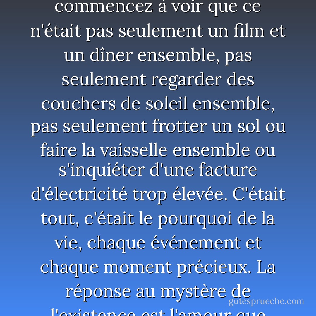 Le chagrin peut vous détruire ou vous recentrer. Vous pouvez décider qu'une relation ne servait à rien si elle devait se terminer par la mort, et vous seul. OU vous pouvez réaliser que chaque moment de cette relation avait plus de sens que vous n'osiez le reconnaître à l'époque, tellement de sens qu'il vous effrayait, alors vous vous êtes contenté de vivre, de prendre pour acquis l'amour et les rires de chaque jour, et vous ne vous êtes pas permis d'en considérer le caractère sacré. Mais quand tout est fini et que vous êtes seul, vous commencez à voir que ce n'était pas seulement un film et un dîner ensemble, pas seulement regarder des couchers de soleil ensemble, pas seulement frotter un sol ou faire la vaisselle ensemble ou s'inquiéter d'une facture d'électricité trop élevée. C'était tout, c'était le pourquoi de la vie, chaque événement et chaque moment précieux. La réponse au mystère de l'existence est l'amour que vous avez partagé, parfois de manière si imparfaite, et lorsque la perte vous fait prendre conscience de la beauté profonde de cet amour, de son caractère sacré, vous ne pouvez pas vous relever pendant longtemps, vous êtes poussé à genoux non pas par le poids de la perte, mais par la gratitude pour ce qui a précédé la perte. Et la douleur est toujours là, mais un jour pas le vide, parce que nourrir le vide, s'en consoler, c'est manquer de respect au don de la vie. - Dean Koontz
