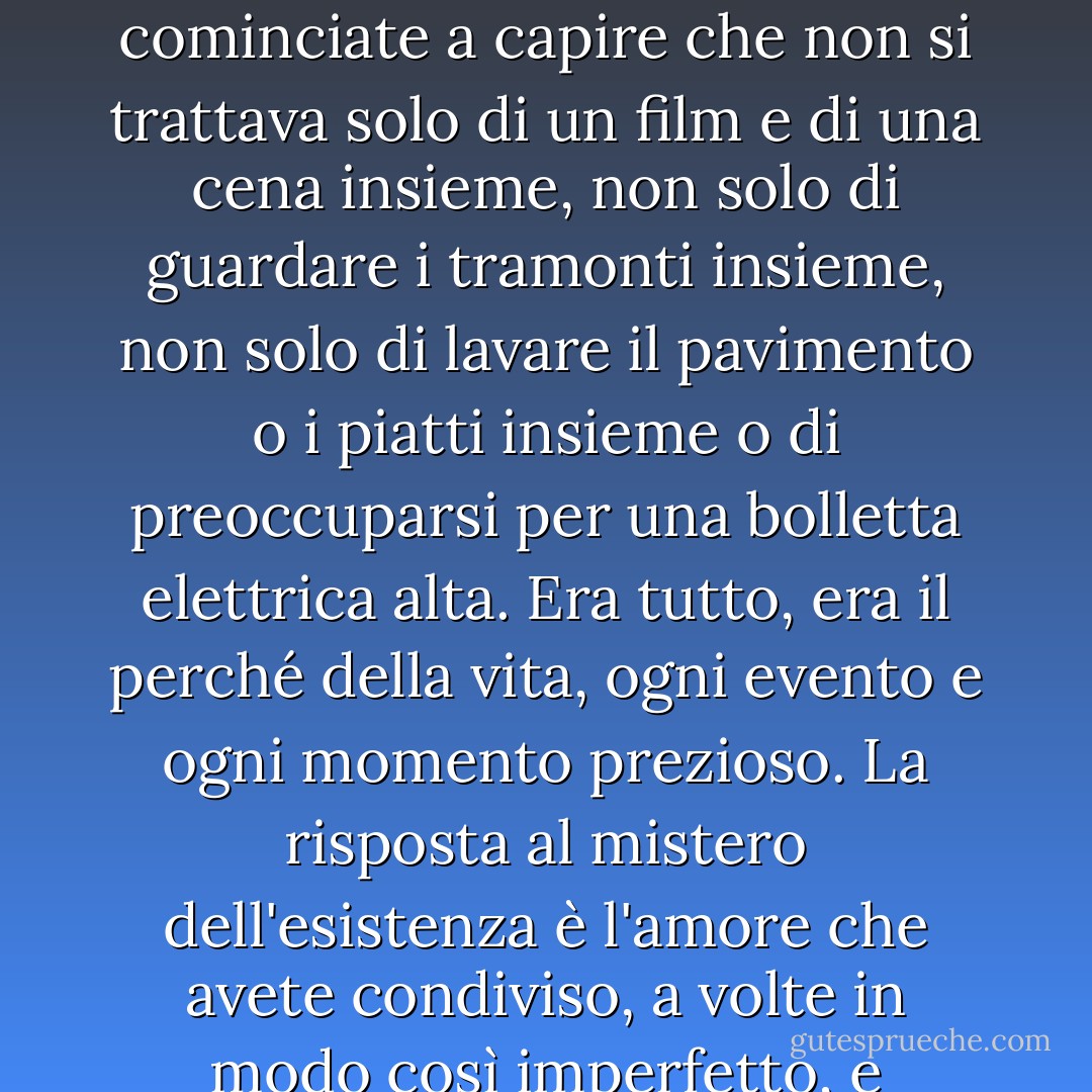 Il dolore può distruggerti o concentrarti. Potete decidere che una relazione non è servita a nulla se è dovuta finire con la morte, e voi soli. Oppure potete rendervi conto che ogni momento aveva un significato più grande di quello che osavate riconoscere in quel momento, un significato così grande che vi ha spaventato, così avete vissuto e dato per scontato l'amore e le risate di ogni giorno, senza permettervi di considerarne la sacralità. Ma quando è finita e siete soli, cominciate a capire che non si trattava solo di un film e di una cena insieme, non solo di guardare i tramonti insieme, non solo di lavare il pavimento o i piatti insieme o di preoccuparsi per una bolletta elettrica alta. Era tutto, era il perché della vita, ogni evento e ogni momento prezioso. La risposta al mistero dell'esistenza è l'amore che avete condiviso, a volte in modo così imperfetto, e quando la perdita vi risveglia alla sua bellezza più profonda, alla sua sacralità, non riuscite ad alzarvi dalle ginocchia per molto tempo, siete spinti a inginocchiarvi non dal peso della perdita, ma dalla gratitudine per ciò che l'ha preceduta. E il dolore è sempre lì, ma un giorno non il vuoto, perché nutrire il vuoto, consolarsi con esso, significa mancare di rispetto al dono della vita. - Dean Koontz