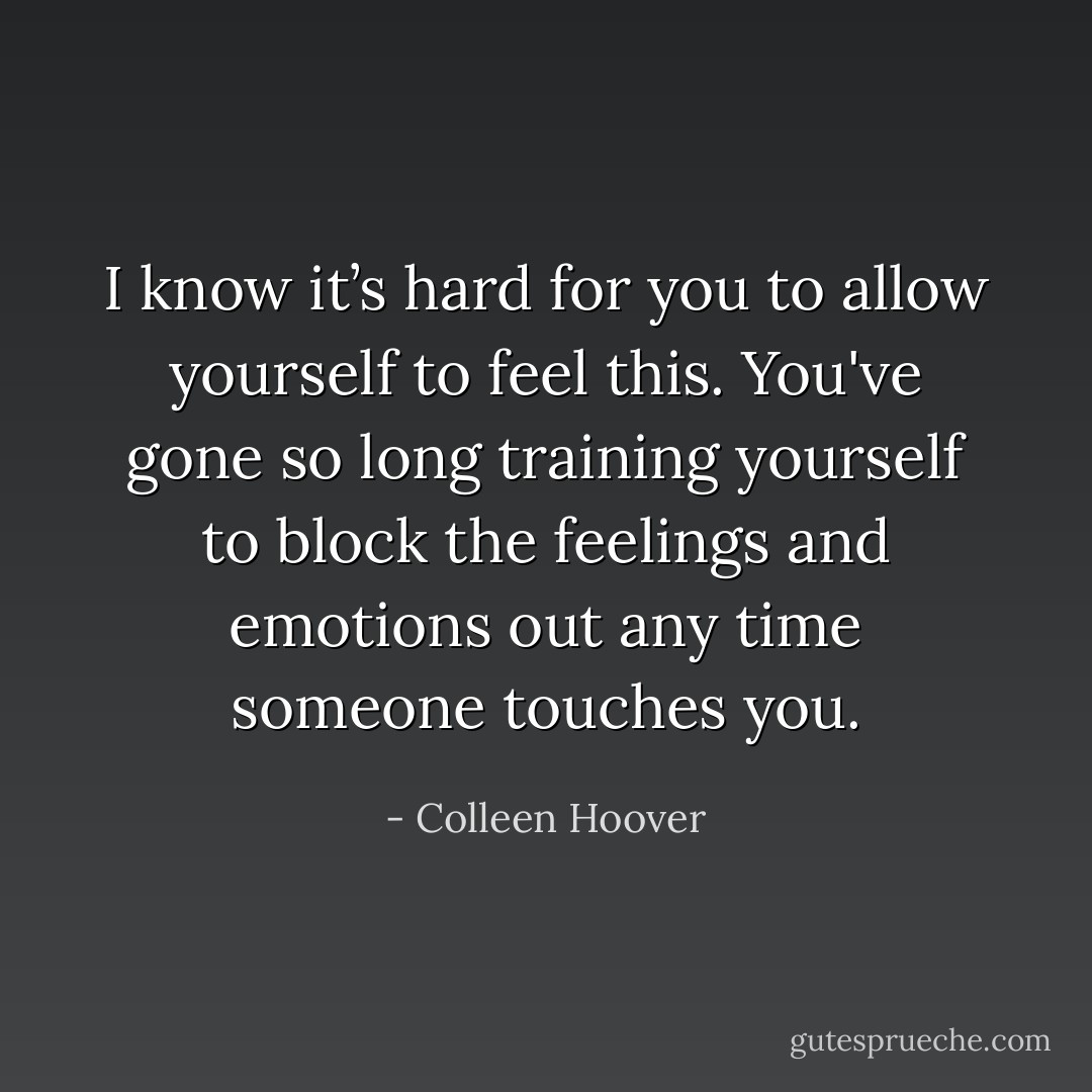 I know it’s hard for you to allow yourself to feel this. You've gone so long training yourself to block the feelings and emotions out any time someone touches you. - Colleen Hoover
