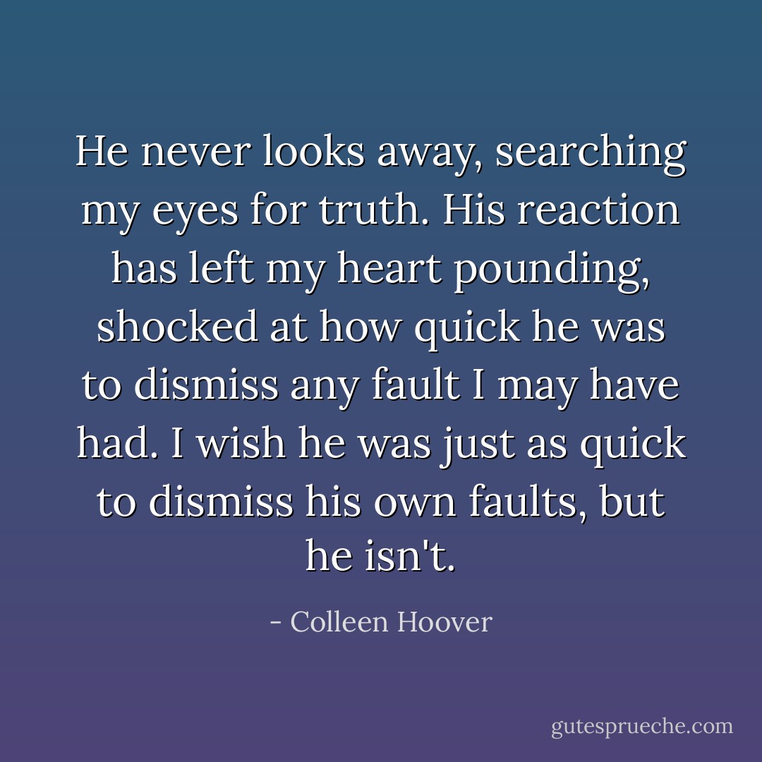 He never looks away, searching my eyes for truth. His reaction has left my heart pounding, shocked at how quick he was to dismiss any fault I may have had. I wish he was just as quick to dismiss his own faults, but he isn't. - Colleen Hoover