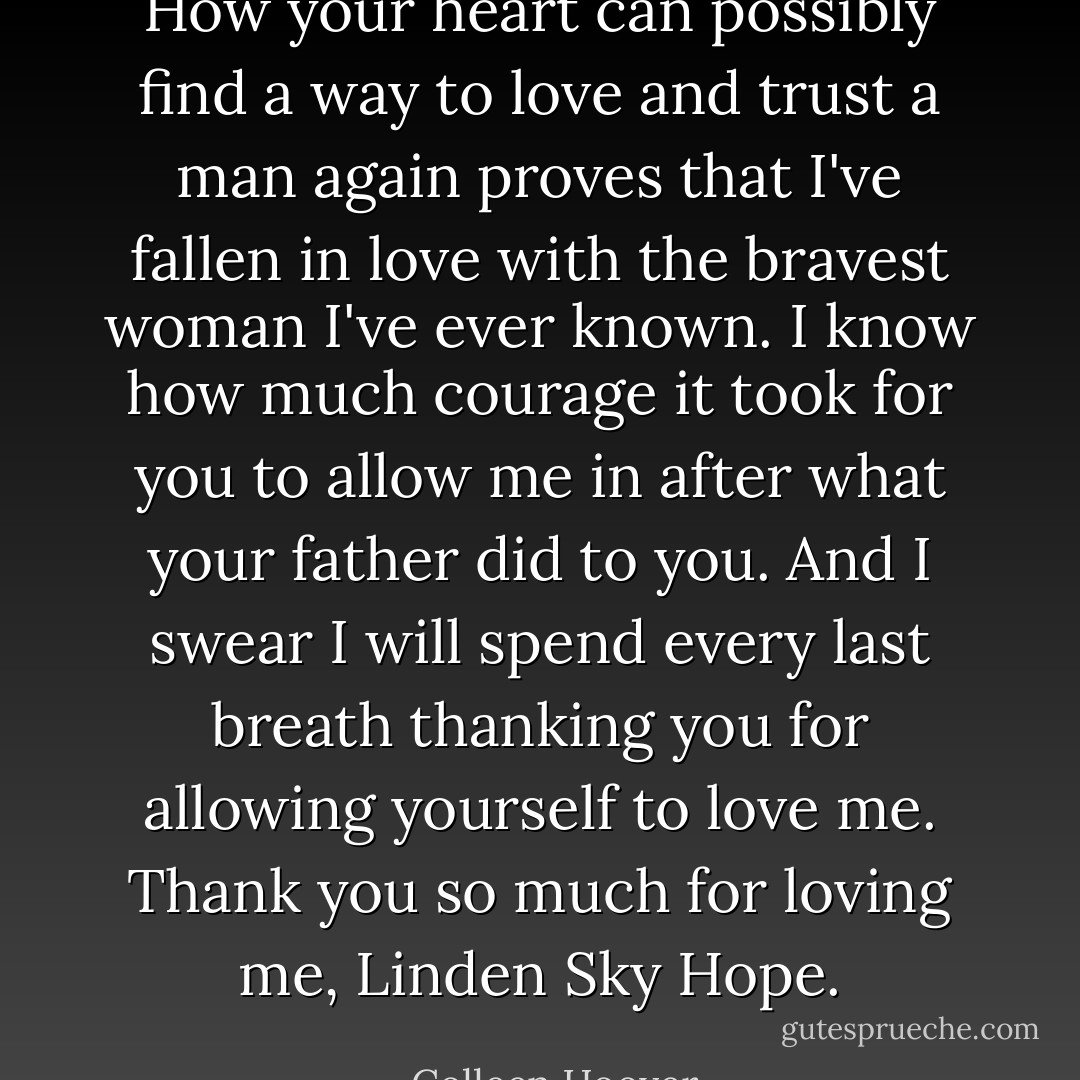 How your heart can possibly find a way to love and trust a man again proves that I've fallen in love with the bravest woman I've ever known. I know how much courage it took for you to allow me in after what your father did to you. And I swear I will spend every last breath thanking you for allowing yourself to love me. Thank you so much for loving me, Linden Sky Hope. - Colleen Hoover