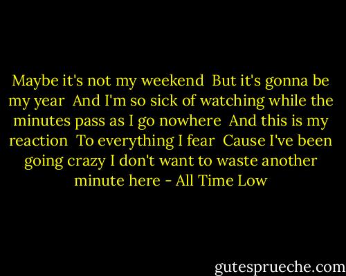 Maybe it's not my weekend<br /> But it's gonna be my year<br /> And I'm so sick of watching while the minutes pass as I go nowhere<br /> And this is my reaction<br /> To everything I fear<br /> Cause I've been going crazy I don't want to waste another minute here - All Time Low