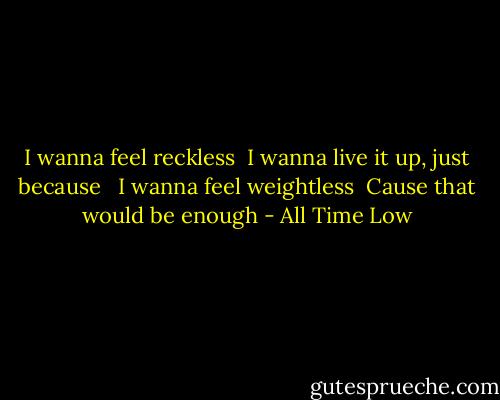 I wanna feel reckless<br /> I wanna live it up, just because<br /> <br />I wanna feel weightless<br /> Cause that would be enough - All Time Low
