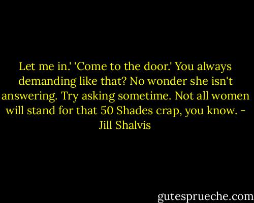 Let me in.' 'Come to the door.' You always demanding like that? No wonder she isn't answering. Try asking sometime. Not all women will stand for that 50 Shades crap, you know. - Jill Shalvis