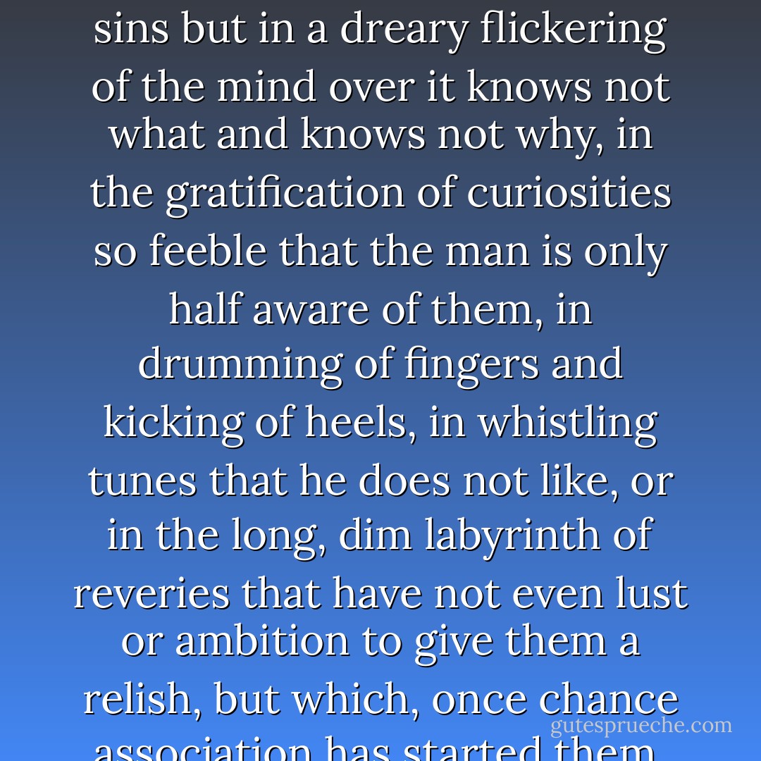 And Nothing is very strong: strong enough to steal away a man's best years not in sweet sins but in a dreary flickering of the mind over it knows not what and knows not why, in the gratification of curiosities so feeble that the man is only half aware of them, in drumming of fingers and kicking of heels, in whistling tunes that he does not like, or in the long, dim labyrinth of reveries that have not even lust or ambition to give them a relish, but which, once chance association has started them, the creature is too weak and fuddled to shake off. - C.S. Lewis