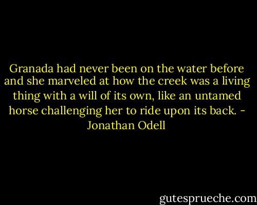 Granada had never been on the water before and she marveled at how the creek was a living thing with a will of its own, like an untamed horse challenging her to ride upon its back. - Jonathan Odell