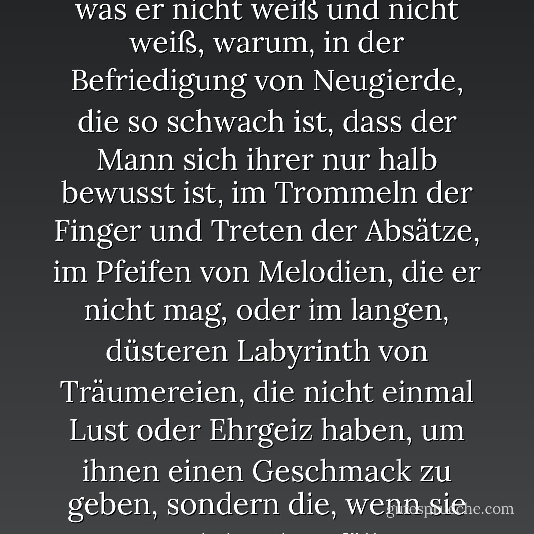 Und das Nichts ist sehr stark: stark genug, um die besten Jahre eines Mannes nicht in süßen Sünden zu rauben, sondern in einem düsteren Flackern des Geistes über das, was er nicht weiß und nicht weiß, warum, in der Befriedigung von Neugierde, die so schwach ist, dass der Mann sich ihrer nur halb bewusst ist, im Trommeln der Finger und Treten der Absätze, im Pfeifen von Melodien, die er nicht mag, oder im langen, düsteren Labyrinth von Träumereien, die nicht einmal Lust oder Ehrgeiz haben, um ihnen einen Geschmack zu geben, sondern die, wenn sie einmal durch zufällige Assoziationen ausgelöst wurden, das Wesen zu schwach und verworren ist, um sie abzuschütteln. - C.S. Lewis<