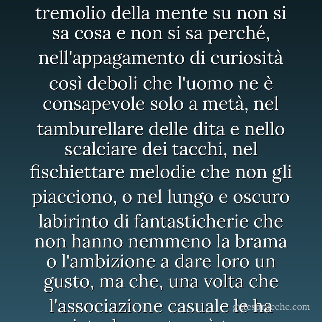 E il Nulla è molto forte: tanto forte da rubare gli anni migliori di un uomo non in dolci peccati, ma in uno squallido tremolio della mente su non si sa cosa e non si sa perché, nell'appagamento di curiosità così deboli che l'uomo ne è consapevole solo a metà, nel tamburellare delle dita e nello scalciare dei tacchi, nel fischiettare melodie che non gli piacciono, o nel lungo e oscuro labirinto di fantasticherie che non hanno nemmeno la brama o l'ambizione a dare loro un gusto, ma che, una volta che l'associazione casuale le ha avviate, la creatura è troppo debole e confusa per scrollarsele di dosso. - C.S. Lewis