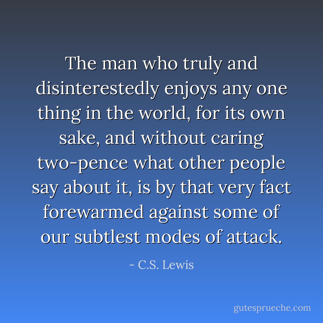 The man who truly and disinterestedly enjoys any one thing in the world, for its own sake, and without caring two-pence what other people say about it, is by that very fact forewarmed against some of our subtlest modes of attack. - C.S. Lewis