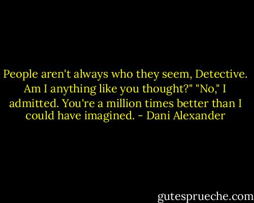 People aren't always who they seem, Detective. Am I anything like you thought?"<br />"No," I admitted. You're a million times better than I could have imagined. - Dani Alexander