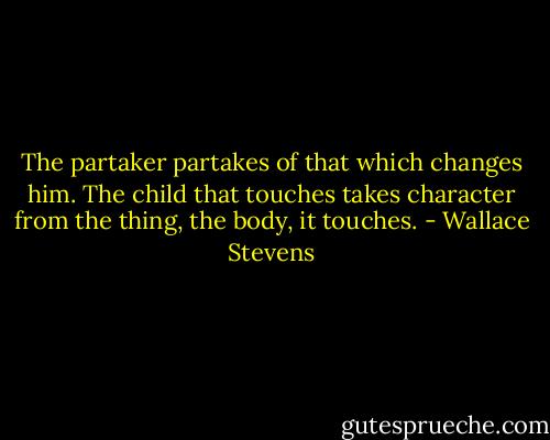 The partaker partakes of that which changes him. The child that touches takes character from the thing, the body, it touches. - Wallace Stevens