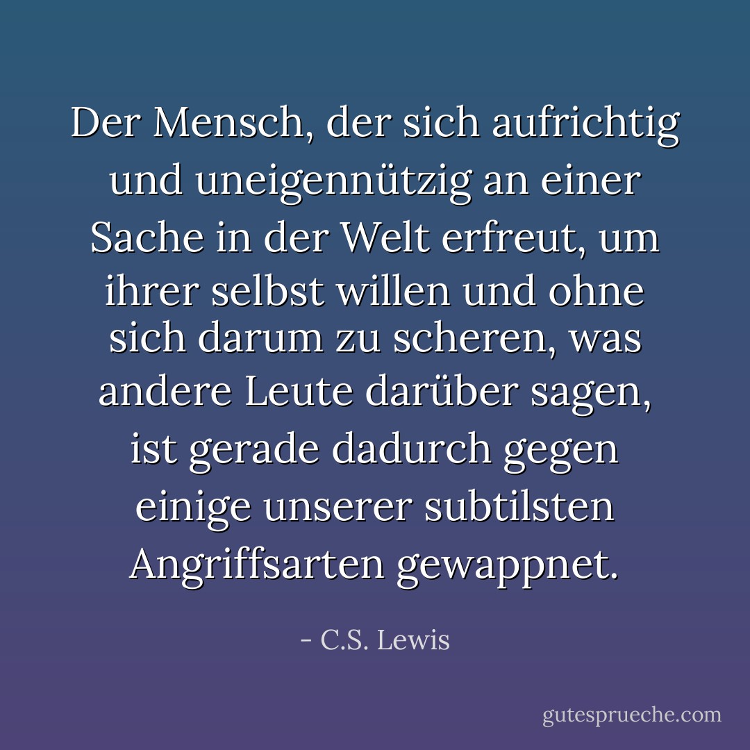 Der Mensch, der sich aufrichtig und uneigennützig an einer Sache in der Welt erfreut, um ihrer selbst willen und ohne sich darum zu scheren, was andere Leute darüber sagen, ist gerade dadurch gegen einige unserer subtilsten Angriffsarten gewappnet. - C.S. Lewis<