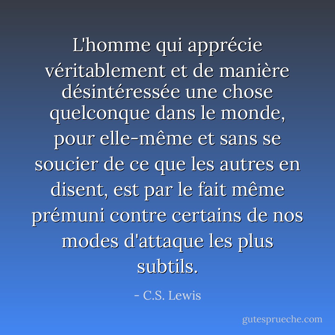 L'homme qui apprécie véritablement et de manière désintéressée une chose quelconque dans le monde, pour elle-même et sans se soucier de ce que les autres en disent, est par le fait même prémuni contre certains de nos modes d'attaque les plus subtils. - C.S. Lewis