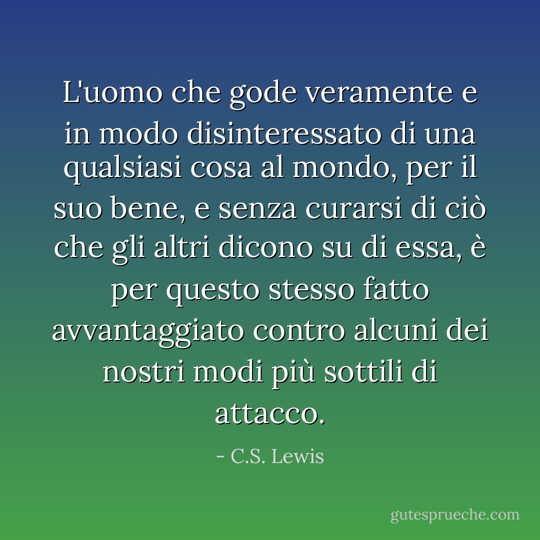 L'uomo che gode veramente e in modo disinteressato di una qualsiasi cosa al mondo, per il suo bene, e senza curarsi di ciò che gli altri dicono su di essa, è per questo stesso fatto avvantaggiato contro alcuni dei nostri modi più sottili di attacco. - C.S. Lewis