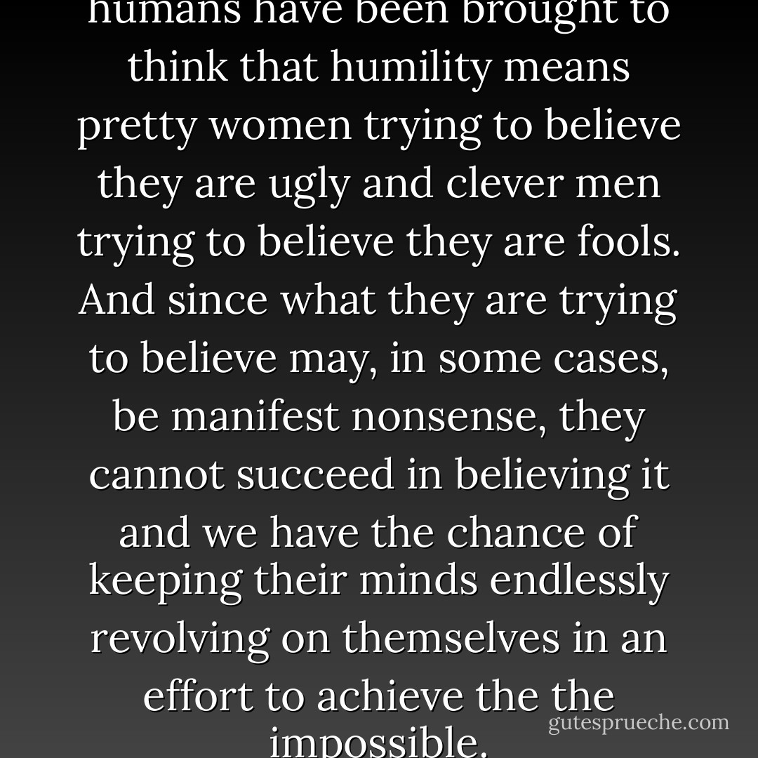 By this method thousands of humans have been brought to think that humility means pretty women trying to believe they are ugly and clever men trying to believe they are fools. And since what they are trying to believe may, in some cases, be manifest nonsense, they cannot succeed in believing it and we have the chance of keeping their minds endlessly revolving on themselves in an effort to achieve the the impossible. - C.S. Lewis
