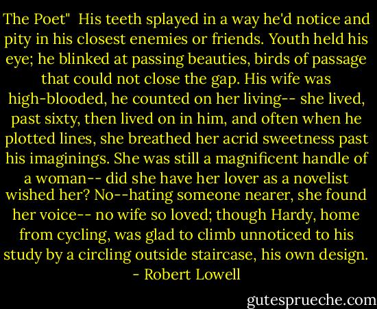 The Poet"<br /><br />His teeth splayed in a way he'd notice and pity<br />in his closest enemies or friends.<br />Youth held his eye; he blinked at passing beauties,<br />birds of passage that could not close the gap.<br />His wife was high-blooded, he counted on her living--<br />she lived, past sixty, then lived on in him,<br />and often when he plotted lines, she breathed<br />her acrid sweetness past his imaginings.<br />She was still a magnificent handle of a woman--<br />did she have her lover as a novelist wished her?<br />No--hating someone nearer, she found her voice--<br />no wife so loved; though Hardy, home from cycling,<br />was glad to climb unnoticed to his study<br />by a circling outside staircase, his own design. - Robert Lowell