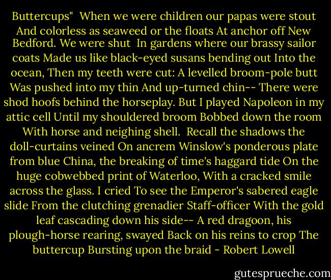 Buttercups"<br /><br />When we were children our papas were stout<br />And colorless as seaweed or the floats<br />At anchor off New Bedford. We were shut <br />In gardens where our brassy sailor coats<br />Made us like black-eyed susans bending out<br />Into the ocean, Then my teeth were cut:<br />A levelled broom-pole butt<br />Was pushed into my thin<br />And up-turned chin--<br />There were shod hoofs behind the horseplay. But<br />I played Napoleon in my attic cell<br />Until my shouldered broom<br />Bobbed down the room<br />With horse and neighing shell.<br /><br />Recall the shadows the doll-curtains veined<br />On ancrem Winslow's ponderous plate from blue<br />China, the breaking of time's haggard tide<br />On the huge cobwebbed print of Waterloo,<br />With a cracked smile across the glass. I cried<br />To see the Emperor's sabered eagle slide<br />From the clutching grenadier<br />Staff-officer<br />With the gold leaf cascading down his side--<br />A red dragoon, his plough-horse rearing, swayed<br />Back on his reins to crop<br />The buttercup<br />Bursting upon the braid - Robert Lowell