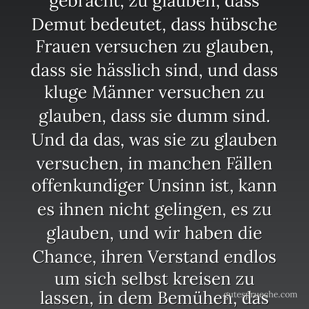 Mit dieser Methode wurden Tausende von Menschen dazu gebracht, zu glauben, dass Demut bedeutet, dass hübsche Frauen versuchen zu glauben, dass sie hässlich sind, und dass kluge Männer versuchen zu glauben, dass sie dumm sind. Und da das, was sie zu glauben versuchen, in manchen Fällen offenkundiger Unsinn ist, kann es ihnen nicht gelingen, es zu glauben, und wir haben die Chance, ihren Verstand endlos um sich selbst kreisen zu lassen, in dem Bemühen, das Unmögliche zu erreichen. - C.S. Lewis<