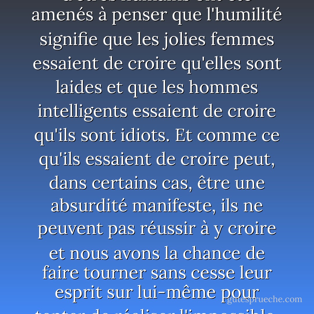 C'est ainsi que des milliers d'êtres humains ont été amenés à penser que l'humilité signifie que les jolies femmes essaient de croire qu'elles sont laides et que les hommes intelligents essaient de croire qu'ils sont idiots. Et comme ce qu'ils essaient de croire peut, dans certains cas, être une absurdité manifeste, ils ne peuvent pas réussir à y croire et nous avons la chance de faire tourner sans cesse leur esprit sur lui-même pour tenter de réaliser l'impossible. - C.S. Lewis