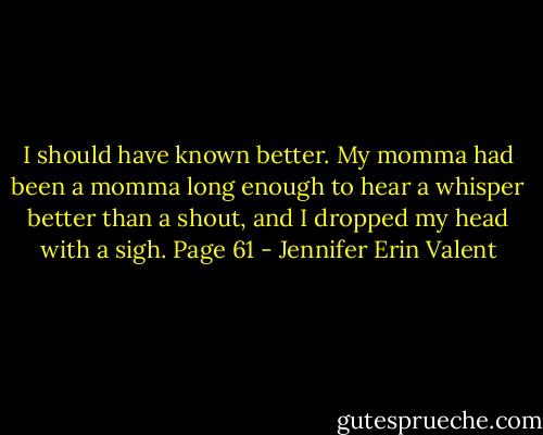 I should have known better. My momma had been a momma long enough to hear a whisper better than a shout, and I dropped my head with a sigh. Page 61 - Jennifer Erin Valent