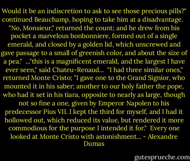 Would it be an indiscretion to ask to see those precious pills?" continued Beauchamp, hoping to take him at a disadvantage. <br /><br />"No, Monsieur," returned the count; and he drew from his pocket a marvelous bonbonniere, formed out of a single emerald, and closed by a golden lid, which unscrewed and gave passage to a small of greenish color, and about the size of a pea."<br /><br />..."this is a magnificent emerald, and the largest I have ever seen," said Chateu-Renaud...<br /><br />"I had three similar ones," returned Monte Cristo; "I gave one to the Grand Signior, who mounted it in his saber; another to our holy father the pope, who had it set in his tiara, opposite to nearly as large, though not so fine a one, given by Emperor Napolen to his predecessor Pius VII. I kept the third for myself, and I had it hollowed out, which reduced its value, but rendered it more commodious for the purpose I intended it for."<br /><br />Every one looked at Monte Cristo with astonishment... - Alexandre Dumas
