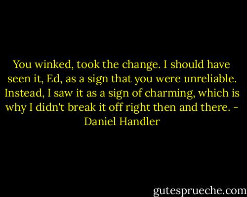 You winked, took the change. I should have seen it, Ed, as a sign that you were unreliable. Instead, I saw it as a sign of charming, which is why I didn't break it off right then and there. - Daniel Handler